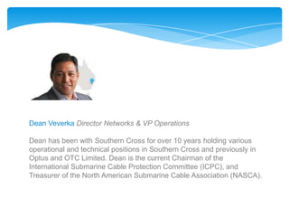 Dean Veverka Director Networks & VP Operations

Dean has been with Southern Cross for over 10 years holding various
operational and technical positions in Southern Cross and previously in
Optus and OTC Limited. Dean is the current Chairman of the
International Submarine Cable Protection Committee (ICPC), and
Treasurer of the North American Submarine Cable Association (NASCA).
 