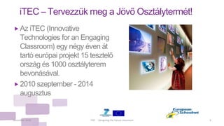 iTEC – Tervezzük meg a Jövő Osztálytermét!
 Az iTEC (Innovative
Technologies for an Engaging
Classroom) egy négy éven át
tartó európai projekt 15 tesztelő
ország és 1000 osztályterem
bevonásával.
 2010 szeptember - 2014
augusztus
December 2010 4iTEC - Designing the future classroom
 
