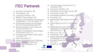 iTEC Partnerek
 European Schoolnet, BE
 Promethean, UK
 University of Namur, BE
 SMART Technologies, DE
 Faculty of Psychology and Sciences
of Education – Univ. of Lisbon, PT
 Directorate-General of Innovation
and Curricular Development, PT
 Bundesministerium für Unterricht,
Kunst und Kultur, AT
 Centre of Information Technologies
of Education (ITC), LT
 The National Ministry of Education
in Turkey, TR
 Aalto University, FI
 Agenzia Nazionale per lo Sviluppo
dell’Autonomia Scolastica, IT
 Tiger Leap Foundation, ET
 UNI•C, DK
iTEC - Designing the future classroom 6
 The Norwegian Centre for ICT in
Education, NO
 University of Bolton, UK
 Katholieke Universiteit Leuven, BE
 University of Vigo, ES
 Knowledge Markets Consulting, AT
 Futurelab, UK
 Manchester Metropolitan University,
UK
 Swiss Agency for ICT in Education,
CH
 MAKASH Advancing CMC
Applications in Education, Culture
and Science, IL
 elfa, s.r.o., SK
 ICODEON, UK
 Centre National de Documentation
Pédagogique, FR
 Educatio Public Services Non-profit
LLC, HU
 EduBIT.eu, BE
 