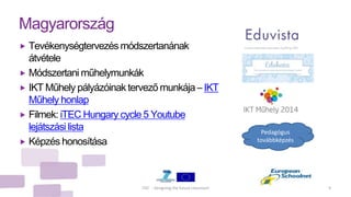 iTEC - Designing the future classroom 9
Magyarország
 Tevékenységtervezés módszertanának
átvétele
 Módszertani műhelymunkák
 IKT Műhely pályázóinak tervező munkája – IKT
Műhely honlap
 Filmek: iTEC Hungary cycle 5 Youtube
lejátszási lista
 Képzés honosítása
Pedagógus
továbbképzés
 