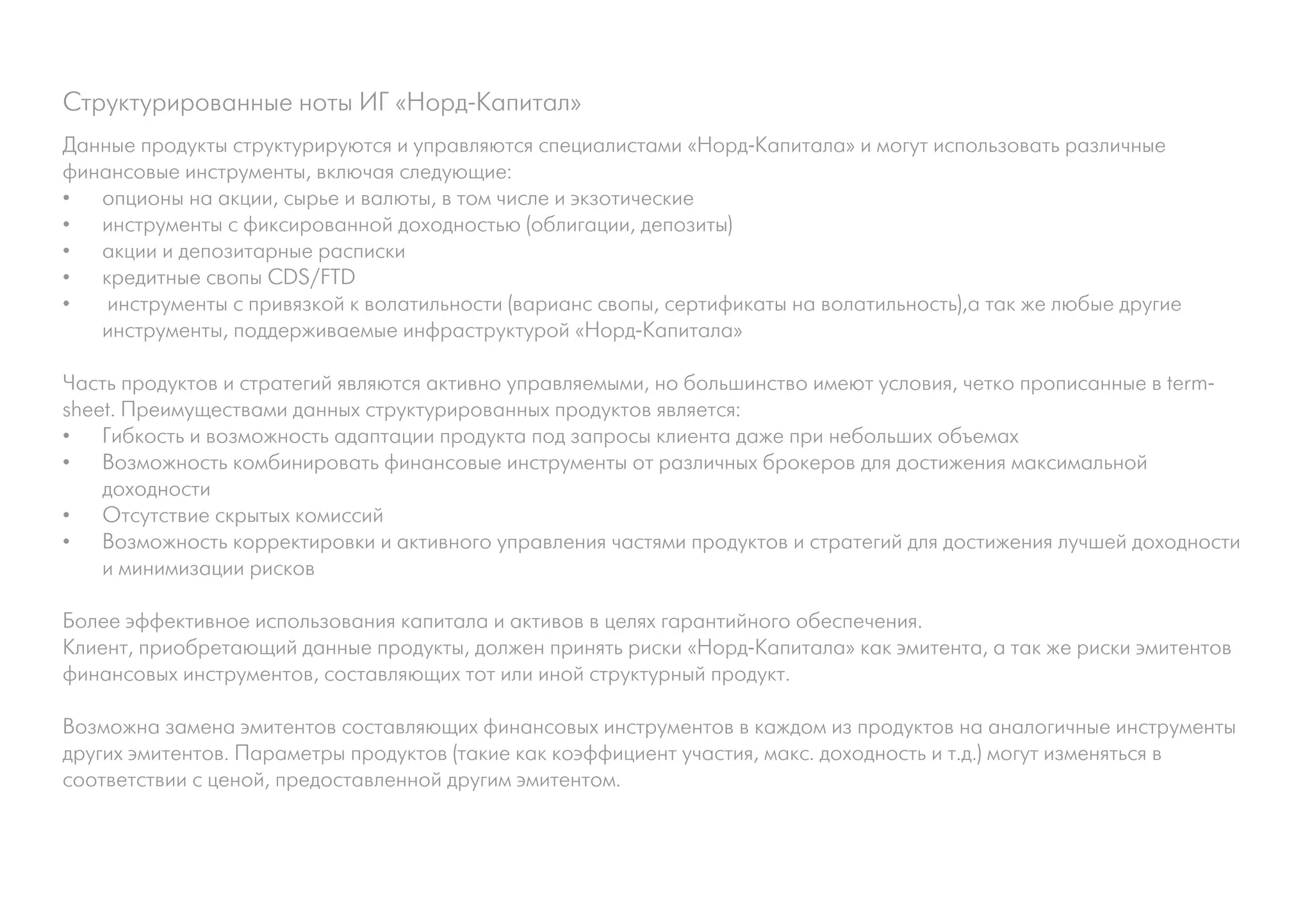 Структурированные ноты ИГ «Норд-Капитал»
Данные продукты структурируются и управляются специалистами «Норд-Капитала» и могут использовать различные
финансовые инструменты, включая следующие:
•	 опционы на акции, сырье и валюты, в том числе и экзотические
•	 инструменты с фиксированной доходностью (облигации, депозиты)
•	 акции и депозитарные расписки
•	 кредитные свопы CDS/FTD
•	 инструменты с привязкой к волатильности (варианс свопы, сертификаты на волатильность),а так же любые другие
   инструменты, поддерживаемые инфраструктурой «Норд-Капитала»

Часть продуктов и стратегий являются активно управляемыми, но большинство имеют условия, четко прописанные в term-
sheet. Преимуществами данных структурированных продуктов является:
•	 Гибкость и возможность адаптации продукта под запросы клиента даже при небольших объемах
•	 Возможность комбинировать финансовые инструменты от различных брокеров для достижения максимальной
    доходности
•	 Отсутствие скрытых комиссий
•	 Возможность корректировки и активного управления частями продуктов и стратегий для достижения лучшей доходности
    и минимизации рисков

Более эффективное использования капитала и активов в целях гарантийного обеспечения.
Клиент, приобретающий данные продукты, должен принять риски «Норд-Капитала» как эмитента, а так же риски эмитентов
финансовых инструментов, составляющих тот или иной структурный продукт.

Возможна замена эмитентов составляющих финансовых инструментов в каждом из продуктов на аналогичные инструменты
других эмитентов. Параметры продуктов (такие как коэффициент участия, макс. доходность и т.д.) могут изменяться в
соответствии с ценой, предоставленной другим эмитентом.
 