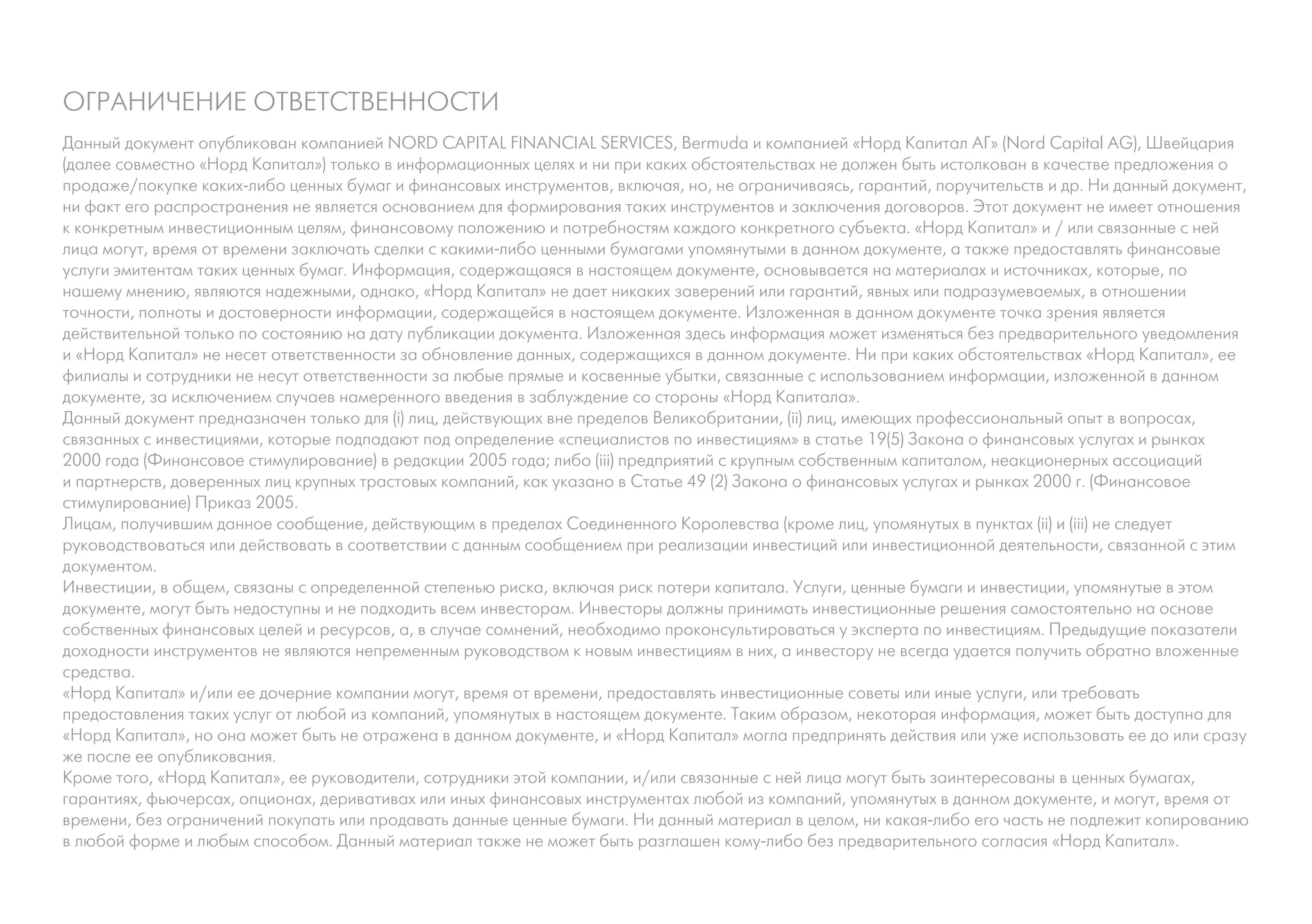 ОГРАНИЧЕНИЕ ОТВЕТСТВЕННОСТИ
Данный документ опубликован компанией NORD CAPITAL FINANCIAL SERVICES, Bermuda и компанией «Норд Капитал АГ» (Nord Capital AG), Швейцария
(далее совместно «Норд Капитал») только в информационных целях и ни при каких обстоятельствах не должен быть истолкован в качестве предложения о
продаже/покупке каких-либо ценных бумаг и финансовых инструментов, включая, но, не ограничиваясь, гарантий, поручительств и др. Ни данный документ,
ни факт его распространения не является основанием для формирования таких инструментов и заключения договоров. Этот документ не имеет отношения
к конкретным инвестиционным целям, финансовому положению и потребностям каждого конкретного субъекта. «Норд Капитал» и / или связанные с ней
лица могут, время от времени заключать сделки с какими-либо ценными бумагами упомянутыми в данном документе, а также предоставлять финансовые
услуги эмитентам таких ценных бумаг. Информация, содержащаяся в настоящем документе, основывается на материалах и источниках, которые, по
нашему мнению, являются надежными, однако, «Норд Капитал» не дает никаких заверений или гарантий, явных или подразумеваемых, в отношении
точности, полноты и достоверности информации, содержащейся в настоящем документе. Изложенная в данном документе точка зрения является
действительной только по состоянию на дату публикации документа. Изложенная здесь информация может изменяться без предварительного уведомления
и «Норд Капитал» не несет ответственности за обновление данных, содержащихся в данном документе. Ни при каких обстоятельствах «Норд Капитал», ее
филиалы и сотрудники не несут ответственности за любые прямые и косвенные убытки, связанные с использованием информации, изложенной в данном
документе, за исключением случаев намеренного введения в заблуждение со стороны «Норд Капитала».
Данный документ предназначен только для (i) лиц, действующих вне пределов Великобритании, (ii) лиц, имеющих профессиональный опыт в вопросах,
связанных с инвестициями, которые подпадают под определение «специалистов по инвестициям» в статье 19(5) Закона о финансовых услугах и рынках
2000 года (Финансовое стимулирование) в редакции 2005 года; либо (iii) предприятий с крупным собственным капиталом, неакционерных ассоциаций
и партнерств, доверенных лиц крупных трастовых компаний, как указано в Статье 49 (2) Закона о финансовых услугах и рынках 2000 г. (Финансовое
стимулирование) Приказ 2005.
Лицам, получившим данное сообщение, действующим в пределах Соединенного Королевства (кроме лиц, упомянутых в пунктах (ii) и (iii) не следует
руководствоваться или действовать в соответствии с данным сообщением при реализации инвестиций или инвестиционной деятельности, связанной с этим
документом.
Инвестиции, в общем, связаны с определенной степенью риска, включая риск потери капитала. Услуги, ценные бумаги и инвестиции, упомянутые в этом
документе, могут быть недоступны и не подходить всем инвесторам. Инвесторы должны принимать инвестиционные решения самостоятельно на основе
собственных финансовых целей и ресурсов, а, в случае сомнений, необходимо проконсультироваться у эксперта по инвестициям. Предыдущие показатели
доходности инструментов не являются непременным руководством к новым инвестициям в них, а инвестору не всегда удается получить обратно вложенные
средства.
«Норд Капитал» и/или ее дочерние компании могут, время от времени, предоставлять инвестиционные советы или иные услуги, или требовать
предоставления таких услуг от любой из компаний, упомянутых в настоящем документе. Таким образом, некоторая информация, может быть доступна для
«Норд Капитал», но она может быть не отражена в данном документе, и «Норд Капитал» могла предпринять действия или уже использовать ее до или сразу
же после ее опубликования.
Кроме того, «Норд Капитал», ее руководители, сотрудники этой компании, и/или связанные с ней лица могут быть заинтересованы в ценных бумагах,
гарантиях, фьючерсах, опционах, деривативах или иных финансовых инструментах любой из компаний, упомянутых в данном документе, и могут, время от
времени, без ограничений покупать или продавать данные ценные бумаги. Ни данный материал в целом, ни какая-либо его часть не подлежит копированию
в любой форме и любым способом. Данный материал также не может быть разглашен кому-либо без предварительного согласия «Норд Капитал».
 