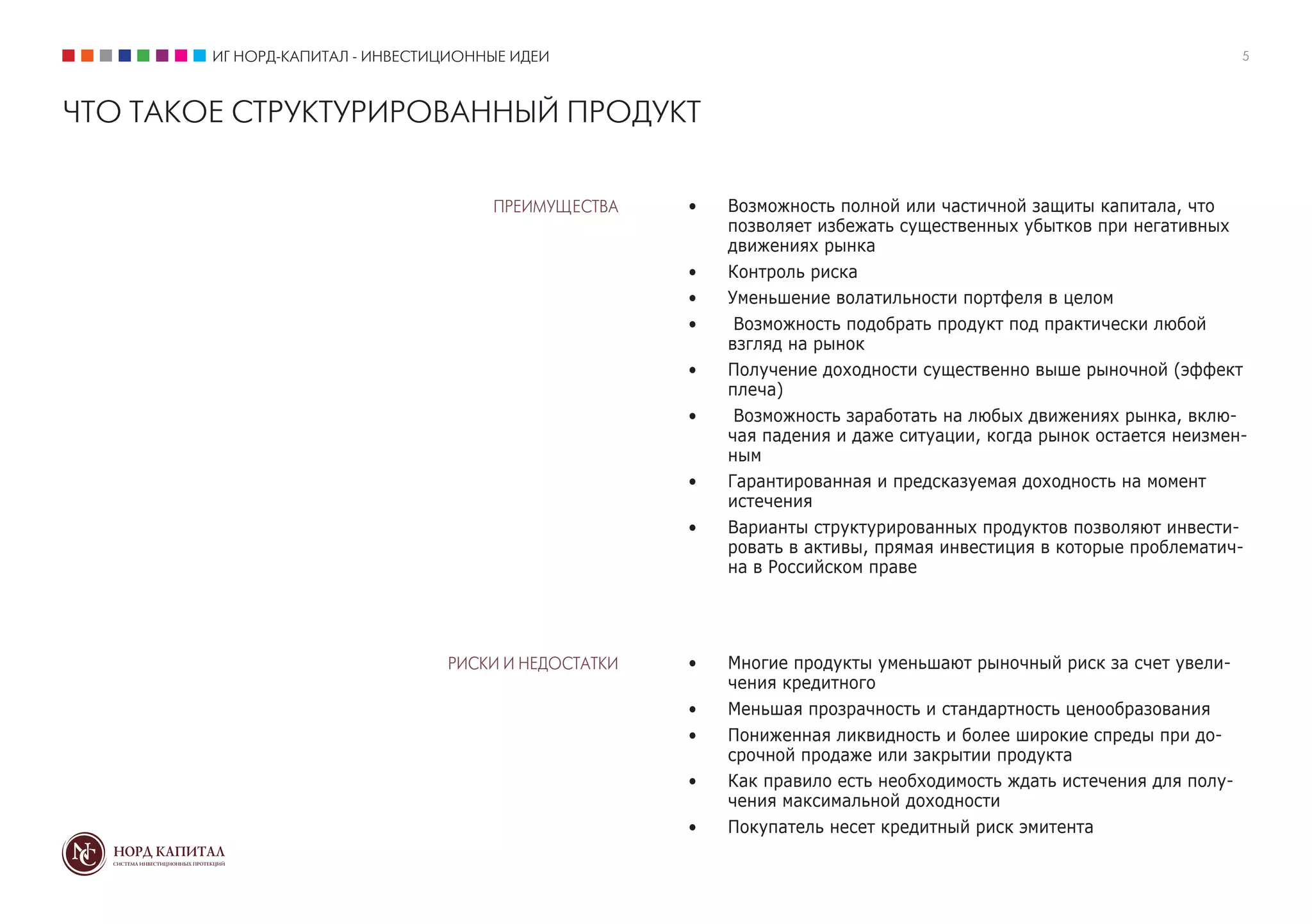 ИГ НОРД-КАПИТАЛ - ИНВЕСТИЦИОННЫЕ ИДЕИ                                                                         5



ЧТО ТАКОЕ СТРУКТУРИРОВАННЫЙ ПРОДУКТ

                                      ПРЕИМУЩЕСТВА    •	   Возможность полной или частичной защиты капитала, что
                                                           позволяет избежать существенных убытков при негативных
                                                           движениях рынка
                                                      •	   Контроль риска
                                                      •	   Уменьшение волатильности портфеля в целом
                                                      •	    Возможность подобрать продукт под практически любой
                                                           взгляд на рынок
                                                      •	   Получение доходности существенно выше рыночной (эффект
                                                           плеча)
                                                      •	    Возможность заработать на любых движениях рынка, вклю-
                                                           чая падения и даже ситуации, когда рынок остается неизмен-
                                                           ным
                                                      •	   Гарантированная и предсказуемая доходность на момент
                                                           истечения
                                                      •	   Варианты структурированных продуктов позволяют инвести-
                                                           ровать в активы, прямая инвестиция в которые проблематич-
                                                           на в Российском праве




                                 РИСКИ И НЕДОСТАТКИ   •	   Многие продукты уменьшают рыночный риск за счет увели-
                                                           чения кредитного
                                                      •	   Меньшая прозрачность и стандартность ценообразования
                                                      •	   Пониженная ликвидность и более широкие спреды при до-
                                                           срочной продаже или закрытии продукта
                                                      •	   Как правило есть необходимость ждать истечения для полу-
                                                           чения максимальной доходности
                                                      •	   Покупатель несет кредитный риск эмитента
 
