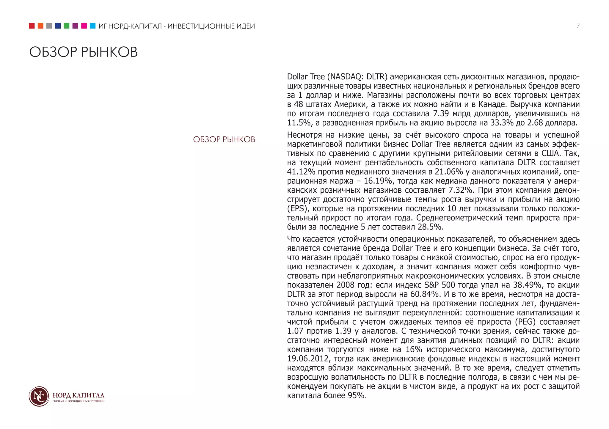 ИГ НОРД-КАПИТАЛ - ИНВЕСТИЦИОННЫЕ ИДЕИ                                                                              7



ОБЗОР РЫНКОВ
                                               Dollar Tree (NASDAQ: DLTR) американская сеть дисконтных магазинов, продаю-
                                               щих различные товары известных национальных и региональных брендов всего
                                               за 1 доллар и ниже. Магазины расположены почти во всех торговых центрах
                                               в 48 штатах Америки, а также их можно найти и в Канаде. Выручка компании
                                               по итогам последнего года составила 7.39 млрд долларов, увеличившись на
                                               11.5%, а разводненная прибыль на акцию выросла на 33.3% до 2.68 доллара.
                                               Несмотря на низкие цены, за счёт высокого спроса на товары и успешной
                             ОБЗОР РЫНКОВ
                                               маркетинговой политики бизнес Dollar Tree является одним из самых эффек-
                                               тивных по сравнению с другими крупными ритейловыми сетями в США. Так,
                                               на текущий момент рентабельность собственного капитала DLTR составляет
                                               41.12% против медианного значения в 21.06% у аналогичных компаний, опе-
                                               рационная маржа – 16.19%, тогда как медиана данного показателя у амери-
                                               канских розничных магазинов составляет 7.32%. При этом компания демон-
                                               стрирует достаточно устойчивые темпы роста выручки и прибыли на акцию
                                               (EPS), которые на протяжении последних 10 лет показывали только положи-
                                               тельный прирост по итогам года. Среднегеометрический темп прироста при-
                                               были за последние 5 лет составил 28.5%.
                                               Что касается устойчивости операционных показателей, то объяснением здесь
                                               является сочетание бренда Dollar Tree и его концепции бизнеса. За счёт того,
                                               что магазин продаёт только товары с низкой стоимостью, спрос на его продук-
                                               цию неэластичен к доходам, а значит компания может себя комфортно чув-
                                               ствовать при неблагоприятных макроэкономических условиях. В этом смысле
                                               показателен 2008 год: если индекс S&P 500 тогда упал на 38.49%, то акции
                                               DLTR за этот период выросли на 60.84%. И в то же время, несмотря на доста-
                                               точно устойчивый растущий тренд на протяжении последних лет, фундамен-
                                               тально компания не выглядит перекупленной: соотношение капитализации к
                                               чистой прибыли с учетом ожидаемых темпов её прироста (PEG) составляет
                                               1.07 против 1.39 у аналогов. С технической точки зрения, сейчас также до-
                                               статочно интересный момент для занятия длинных позиций по DLTR: акции
                                               компании торгуются ниже на 16% исторического максимума, достигнутого
                                               19.06.2012, тогда как американские фондовые индексы в настоящий момент
                                               находятся вблизи максимальных значений. В то же время, следует отметить
                                               возросшую волатильность по DLTR в последние полгода, в связи с чем мы ре-
                                               комендуем покупать не акции в чистом виде, а продукт на их рост с защитой
                                               капитала более 95%.
 