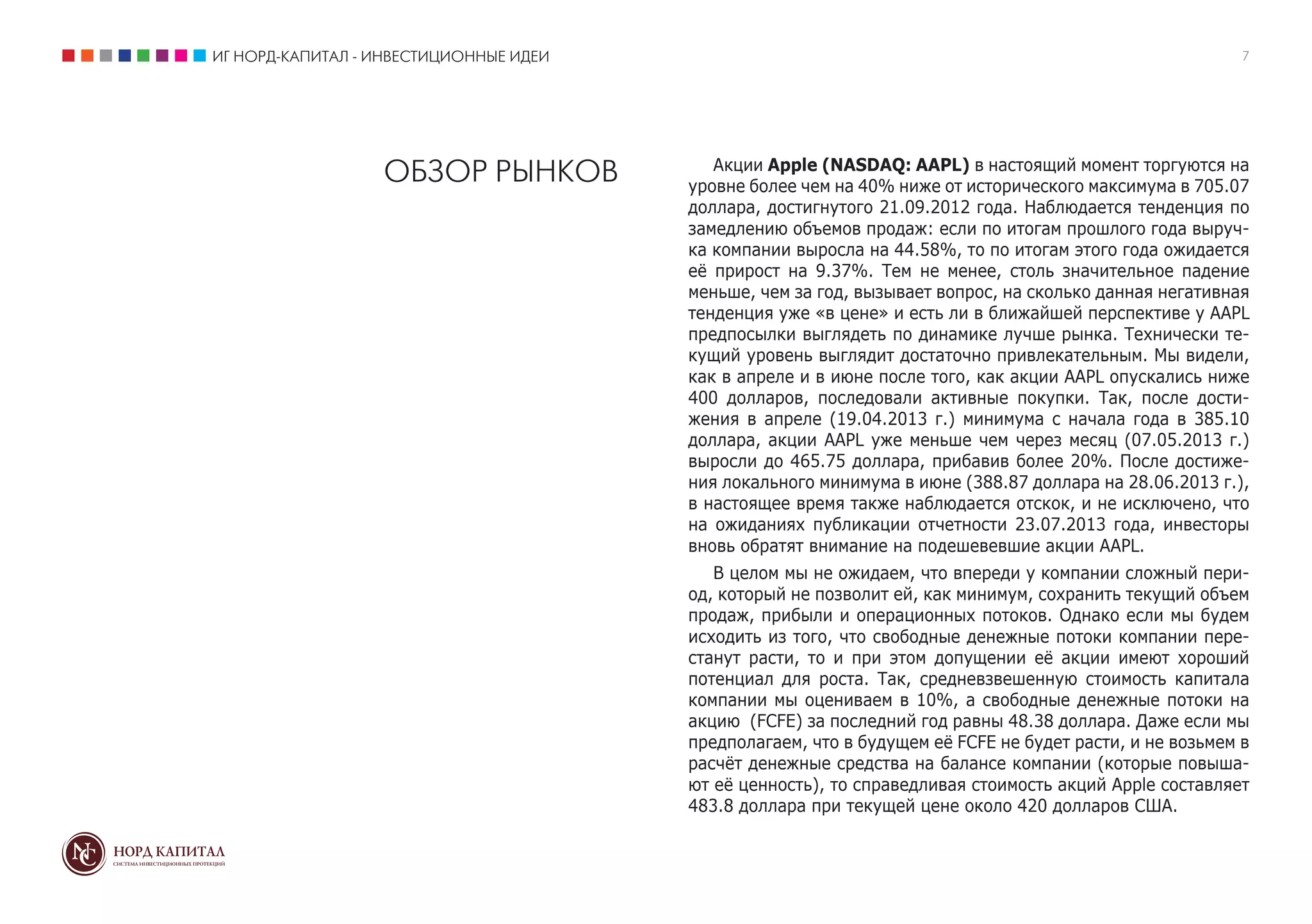 ИГ НОРД-КАПИТАЛ - ИНВЕСТИЦИОННЫЕ ИДЕИ 7
ОБЗОР РЫНКОВ Акции Apple (NASDAQ: AAPL) в настоящий момент торгуются на
уровне более чем на 40% ниже от исторического максимума в 705.07
доллара, достигнутого 21.09.2012 года. Наблюдается тенденция по
замедлению объемов продаж: если по итогам прошлого года выруч-
ка компании выросла на 44.58%, то по итогам этого года ожидается
её прирост на 9.37%. Тем не менее, столь значительное падение
меньше, чем за год, вызывает вопрос, на сколько данная негативная
тенденция уже «в цене» и есть ли в ближайшей перспективе у AAPL
предпосылки выглядеть по динамике лучше рынка. Технически те-
кущий уровень выглядит достаточно привлекательным. Мы видели,
как в апреле и в июне после того, как акции AAPL опускались ниже
400 долларов, последовали активные покупки. Так, после дости-
жения в апреле (19.04.2013 г.) минимума с начала года в 385.10
доллара, акции AAPL уже меньше чем через месяц (07.05.2013 г.)
выросли до 465.75 доллара, прибавив более 20%. После достиже-
ния локального минимума в июне (388.87 доллара на 28.06.2013 г.),
в настоящее время также наблюдается отскок, и не исключено, что
на ожиданиях публикации отчетности 23.07.2013 года, инвесторы
вновь обратят внимание на подешевевшие акции AAPL.
В целом мы не ожидаем, что впереди у компании сложный пери-
од, который не позволит ей, как минимум, сохранить текущий объем
продаж, прибыли и операционных потоков. Однако если мы будем
исходить из того, что свободные денежные потоки компании пере-
станут расти, то и при этом допущении её акции имеют хороший
потенциал для роста. Так, средневзвешенную стоимость капитала
компании мы оцениваем в 10%, а свободные денежные потоки на
акцию (FCFE) за последний год равны 48.38 доллара. Даже если мы
предполагаем, что в будущем её FCFE не будет расти, и не возьмем в
расчёт денежные средства на балансе компании (которые повыша-
ют её ценность), то справедливая стоимость акций Apple составляет
483.8 доллара при текущей цене около 420 долларов США.
 