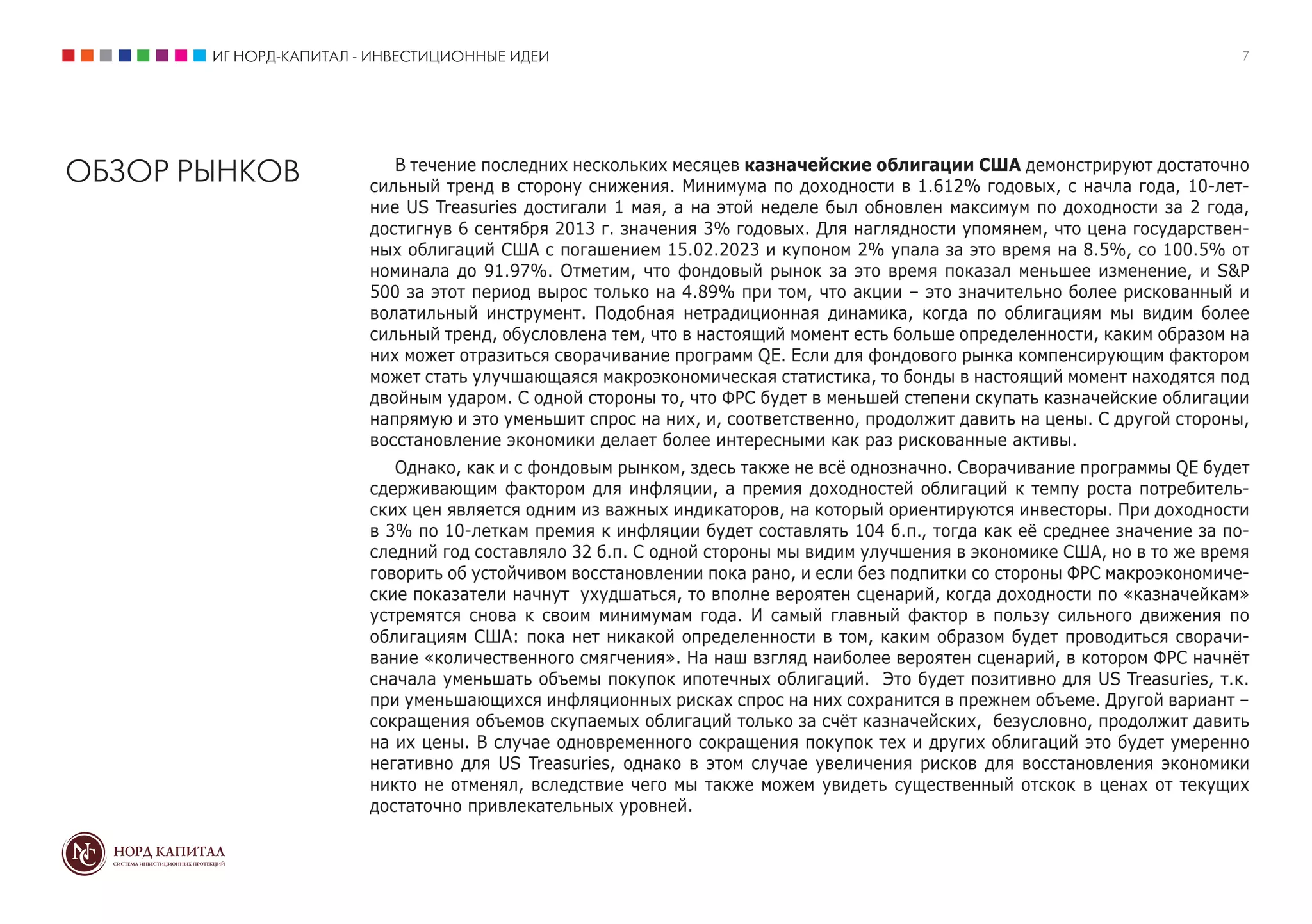 ИГ НОРД-КАПИТАЛ - ИНВЕСТИЦИОННЫЕ ИДЕИ 7
ОБЗОР РЫНКОВ В течение последних нескольких месяцев казначейские облигации США демонстрируют достаточно
сильный тренд в сторону снижения. Минимума по доходности в 1.612% годовых, с начла года, 10-лет-
ние US Treasuries достигали 1 мая, а на этой неделе был обновлен максимум по доходности за 2 года,
достигнув 6 сентября 2013 г. значения 3% годовых. Для наглядности упомянем, что цена государствен-
ных облигаций США с погашением 15.02.2023 и купоном 2% упала за это время на 8.5%, со 100.5% от
номинала до 91.97%. Отметим, что фондовый рынок за это время показал меньшее изменение, и S&P
500 за этот период вырос только на 4.89% при том, что акции – это значительно более рискованный и
волатильный инструмент. Подобная нетрадиционная динамика, когда по облигациям мы видим более
сильный тренд, обусловлена тем, что в настоящий момент есть больше определенности, каким образом на
них может отразиться сворачивание программ QE. Если для фондового рынка компенсирующим фактором
может стать улучшающаяся макроэкономическая статистика, то бонды в настоящий момент находятся под
двойным ударом. С одной стороны то, что ФРС будет в меньшей степени скупать казначейские облигации
напрямую и это уменьшит спрос на них, и, соответственно, продолжит давить на цены. С другой стороны,
восстановление экономики делает более интересными как раз рискованные активы.
Однако, как и с фондовым рынком, здесь также не всё однозначно. Сворачивание программы QE будет
сдерживающим фактором для инфляции, а премия доходностей облигаций к темпу роста потребитель-
ских цен является одним из важных индикаторов, на который ориентируются инвесторы. При доходности
в 3% по 10-леткам премия к инфляции будет составлять 104 б.п., тогда как её среднее значение за по-
следний год составляло 32 б.п. С одной стороны мы видим улучшения в экономике США, но в то же время
говорить об устойчивом восстановлении пока рано, и если без подпитки со стороны ФРС макроэкономиче-
ские показатели начнут ухудшаться, то вполне вероятен сценарий, когда доходности по «казначейкам»
устремятся снова к своим минимумам года. И самый главный фактор в пользу сильного движения по
облигациям США: пока нет никакой определенности в том, каким образом будет проводиться сворачи-
вание «количественного смягчения». На наш взгляд наиболее вероятен сценарий, в котором ФРС начнёт
сначала уменьшать объемы покупок ипотечных облигаций. Это будет позитивно для US Treasuries, т.к.
при уменьшающихся инфляционных рисках спрос на них сохранится в прежнем объеме. Другой вариант –
сокращения объемов скупаемых облигаций только за счёт казначейских, безусловно, продолжит давить
на их цены. В случае одновременного сокращения покупок тех и других облигаций это будет умеренно
негативно для US Treasuries, однако в этом случае увеличения рисков для восстановления экономики
никто не отменял, вследствие чего мы также можем увидеть существенный отскок в ценах от текущих
достаточно привлекательных уровней.
 