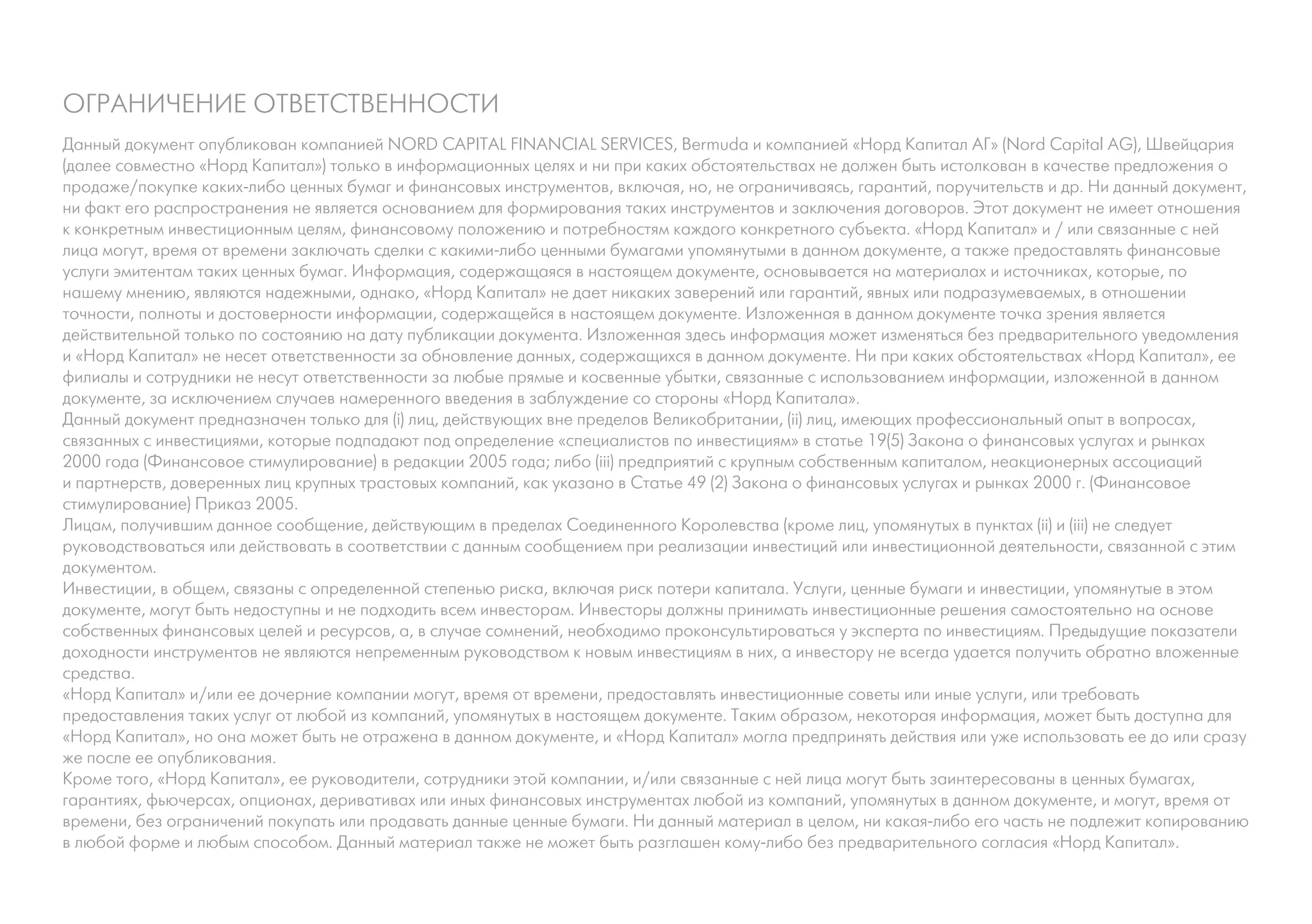 ОГРАНИЧЕНИЕ ОТВЕТСТВЕННОСТИ
Данный документ опубликован компанией NORD CAPITAL FINANCIAL SERVICES, Bermuda и компанией «Норд Капитал АГ» (Nord Capital AG), Швейцария
(далее совместно «Норд Капитал») только в информационных целях и ни при каких обстоятельствах не должен быть истолкован в качестве предложения о
продаже/покупке каких-либо ценных бумаг и финансовых инструментов, включая, но, не ограничиваясь, гарантий, поручительств и др. Ни данный документ,
ни факт его распространения не является основанием для формирования таких инструментов и заключения договоров. Этот документ не имеет отношения
к конкретным инвестиционным целям, финансовому положению и потребностям каждого конкретного субъекта. «Норд Капитал» и / или связанные с ней
лица могут, время от времени заключать сделки с какими-либо ценными бумагами упомянутыми в данном документе, а также предоставлять финансовые
услуги эмитентам таких ценных бумаг. Информация, содержащаяся в настоящем документе, основывается на материалах и источниках, которые, по
нашему мнению, являются надежными, однако, «Норд Капитал» не дает никаких заверений или гарантий, явных или подразумеваемых, в отношении
точности, полноты и достоверности информации, содержащейся в настоящем документе. Изложенная в данном документе точка зрения является
действительной только по состоянию на дату публикации документа. Изложенная здесь информация может изменяться без предварительного уведомления
и «Норд Капитал» не несет ответственности за обновление данных, содержащихся в данном документе. Ни при каких обстоятельствах «Норд Капитал», ее
филиалы и сотрудники не несут ответственности за любые прямые и косвенные убытки, связанные с использованием информации, изложенной в данном
документе, за исключением случаев намеренного введения в заблуждение со стороны «Норд Капитала».
Данный документ предназначен только для (i) лиц, действующих вне пределов Великобритании, (ii) лиц, имеющих профессиональный опыт в вопросах,
связанных с инвестициями, которые подпадают под определение «специалистов по инвестициям» в статье 19(5) Закона о финансовых услугах и рынках
2000 года (Финансовое стимулирование) в редакции 2005 года; либо (iii) предприятий с крупным собственным капиталом, неакционерных ассоциаций
и партнерств, доверенных лиц крупных трастовых компаний, как указано в Статье 49 (2) Закона о финансовых услугах и рынках 2000 г. (Финансовое
стимулирование) Приказ 2005.
Лицам, получившим данное сообщение, действующим в пределах Соединенного Королевства (кроме лиц, упомянутых в пунктах (ii) и (iii) не следует
руководствоваться или действовать в соответствии с данным сообщением при реализации инвестиций или инвестиционной деятельности, связанной с этим
документом.
Инвестиции, в общем, связаны с определенной степенью риска, включая риск потери капитала. Услуги, ценные бумаги и инвестиции, упомянутые в этом
документе, могут быть недоступны и не подходить всем инвесторам. Инвесторы должны принимать инвестиционные решения самостоятельно на основе
собственных финансовых целей и ресурсов, а, в случае сомнений, необходимо проконсультироваться у эксперта по инвестициям. Предыдущие показатели
доходности инструментов не являются непременным руководством к новым инвестициям в них, а инвестору не всегда удается получить обратно вложенные
средства.
«Норд Капитал» и/или ее дочерние компании могут, время от времени, предоставлять инвестиционные советы или иные услуги, или требовать
предоставления таких услуг от любой из компаний, упомянутых в настоящем документе. Таким образом, некоторая информация, может быть доступна для
«Норд Капитал», но она может быть не отражена в данном документе, и «Норд Капитал» могла предпринять действия или уже использовать ее до или сразу
же после ее опубликования.
Кроме того, «Норд Капитал», ее руководители, сотрудники этой компании, и/или связанные с ней лица могут быть заинтересованы в ценных бумагах,
гарантиях, фьючерсах, опционах, деривативах или иных финансовых инструментах любой из компаний, упомянутых в данном документе, и могут, время от
времени, без ограничений покупать или продавать данные ценные бумаги. Ни данный материал в целом, ни какая-либо его часть не подлежит копированию
в любой форме и любым способом. Данный материал также не может быть разглашен кому-либо без предварительного согласия «Норд Капитал».
 