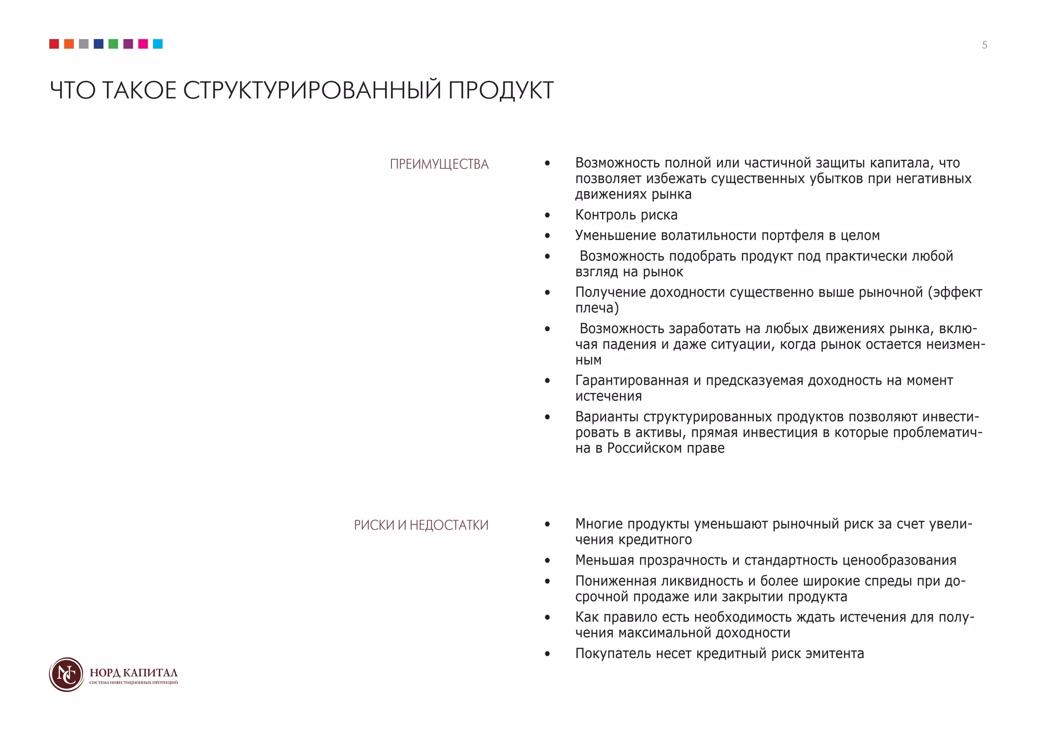5
ЧТО ТАКОЕ СТРУКТУРИРОВАННЫЙ ПРОДУКТ
ПРЕИМУЩЕСТВА
РИСКИ И НЕДОСТАТКИ
•	 Возможность полной или частичной защиты капитала, что
позволяет избежать существенных убытков при негативных
движениях рынка
•	 Контроль риска
•	 Уменьшение волатильности портфеля в целом
•	 Возможность подобрать продукт под практически любой
взгляд на рынок
•	 Получение доходности существенно выше рыночной (эффект
плеча)
•	 Возможность заработать на любых движениях рынка, вклю-
чая падения и даже ситуации, когда рынок остается неизмен-
ным
•	 Гарантированная и предсказуемая доходность на момент
истечения
•	 Варианты структурированных продуктов позволяют инвести-
ровать в активы, прямая инвестиция в которые проблематич-
на в Российском праве
•	 Многие продукты уменьшают рыночный риск за счет увели-
чения кредитного
•	 Меньшая прозрачность и стандартность ценообразования
•	 Пониженная ликвидность и более широкие спреды при до-
срочной продаже или закрытии продукта
•	 Как правило есть необходимость ждать истечения для полу-
чения максимальной доходности
•	 Покупатель несет кредитный риск эмитента
 