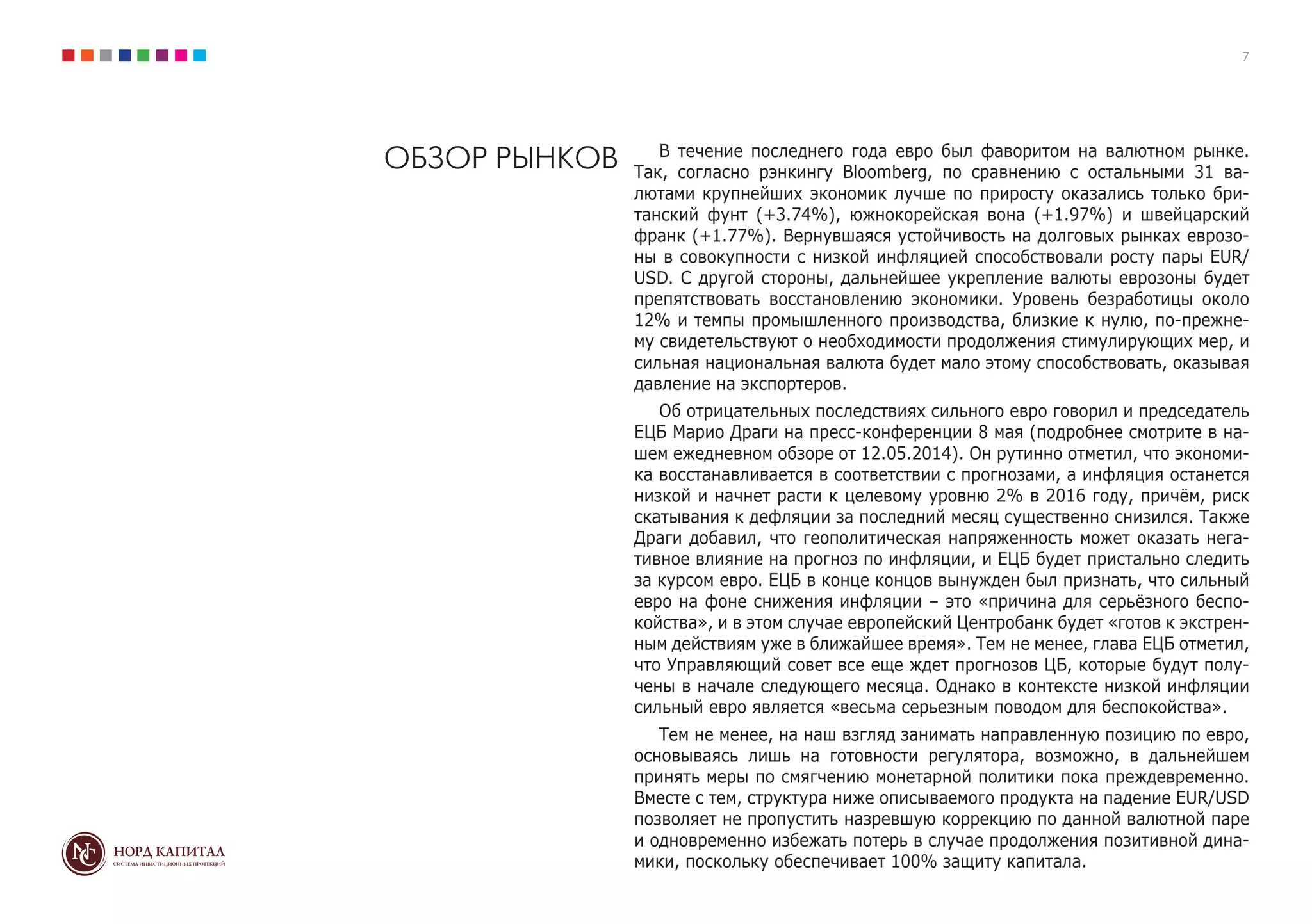 7
ОБЗОР РЫНКОВ В течение последнего года евро был фаворитом на валютном рынке.
Так, согласно рэнкингу Bloomberg, по сравнению с остальными 31 ва-
лютами крупнейших экономик лучше по приросту оказались только бри-
танский фунт (+3.74%), южнокорейская вона (+1.97%) и швейцарский
франк (+1.77%). Вернувшаяся устойчивость на долговых рынках еврозо-
ны в совокупности с низкой инфляцией способствовали росту пары EUR/
USD. С другой стороны, дальнейшее укрепление валюты еврозоны будет
препятствовать восстановлению экономики. Уровень безработицы около
12% и темпы промышленного производства, близкие к нулю, по-прежне-
му свидетельствуют о необходимости продолжения стимулирующих мер, и
сильная национальная валюта будет мало этому способствовать, оказывая
давление на экспортеров.
Об отрицательных последствиях сильного евро говорил и председатель
ЕЦБ Марио Драги на пресс-конференции 8 мая (подробнее смотрите в на-
шем ежедневном обзоре от 12.05.2014). Он рутинно отметил, что экономи-
ка восстанавливается в соответствии с прогнозами, а инфляция останется
низкой и начнет расти к целевому уровню 2% в 2016 году, причём, риск
скатывания к дефляции за последний месяц существенно снизился. Также
Драги добавил, что геополитическая напряженность может оказать нега-
тивное влияние на прогноз по инфляции, и ЕЦБ будет пристально следить
за курсом евро. ЕЦБ в конце концов вынужден был признать, что сильный
евро на фоне снижения инфляции – это «причина для серьёзного беспо-
койства», и в этом случае европейский Центробанк будет «готов к экстрен-
ным действиям уже в ближайшее время». Тем не менее, глава ЕЦБ отметил,
что Управляющий совет все еще ждет прогнозов ЦБ, которые будут полу-
чены в начале следующего месяца. Однако в контексте низкой инфляции
сильный евро является «весьма серьезным поводом для беспокойства».
Тем не менее, на наш взгляд занимать направленную позицию по евро,
основываясь лишь на готовности регулятора, возможно, в дальнейшем
принять меры по смягчению монетарной политики пока преждевременно.
Вместе с тем, структура ниже описываемого продукта на падение EUR/USD
позволяет не пропустить назревшую коррекцию по данной валютной паре
и одновременно избежать потерь в случае продолжения позитивной дина-
мики, поскольку обеспечивает 100% защиту капитала.
 
