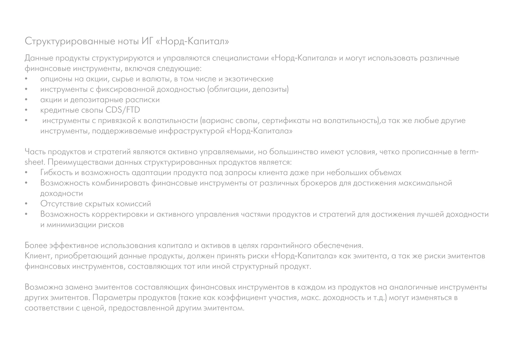 Структурированные ноты ИГ «Норд-Капитал»
Данные продукты структурируются и управляются специалистами «Норд-Капитала» и могут использовать различные
финансовые инструменты, включая следующие:
•	 опционы на акции, сырье и валюты, в том числе и экзотические
•	 инструменты с фиксированной доходностью (облигации, депозиты)
•	 акции и депозитарные расписки
•	 кредитные свопы CDS/FTD
•	 инструменты с привязкой к волатильности (варианс свопы, сертификаты на волатильность),а так же любые другие
инструменты, поддерживаемые инфраструктурой «Норд-Капитала»
Часть продуктов и стратегий являются активно управляемыми, но большинство имеют условия, четко прописанные в term-
sheet. Преимуществами данных структурированных продуктов является:
•	 Гибкость и возможность адаптации продукта под запросы клиента даже при небольших объемах
•	 Возможность комбинировать финансовые инструменты от различных брокеров для достижения максимальной
доходности
•	 Отсутствие скрытых комиссий
•	 Возможность корректировки и активного управления частями продуктов и стратегий для достижения лучшей доходности
и минимизации рисков
Более эффективное использования капитала и активов в целях гарантийного обеспечения.
Клиент, приобретающий данные продукты, должен принять риски «Норд-Капитала» как эмитента, а так же риски эмитентов
финансовых инструментов, составляющих тот или иной структурный продукт.
Возможна замена эмитентов составляющих финансовых инструментов в каждом из продуктов на аналогичные инструменты
других эмитентов. Параметры продуктов (такие как коэффициент участия, макс. доходность и т.д.) могут изменяться в
соответствии с ценой, предоставленной другим эмитентом.
 
