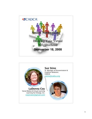 Social Networking

              Building Your Virtual
                 Neighborhood
               September 18, 2008




                              Sue Stine
                              Sr. Manager of Dissemination 
                              Coalition Relations
                              CADCA
                              sstine@cadca.org




        LaDonna Coy
Social Media  Virtual Learning
      Learning for Change, Inc.
    coyenator@gmail.com




                                                               1
 