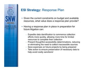 ESI Strategy: Response Plan

 Given the current constraints on budget and available
 resources, what value does a response plan provide?

 Having a response plan in place in preparation for
 future litigation can:

   - Expedite data identification to commence collection
     efforts more quickly, allowing more time for limited
     resources to complete their collection
   - Present thoughtful accessibility determinations, reducing
     or eliminating the need to collect inaccessible sources
   - Save expenses on future projects by being prepared
   - Take action to ensure preservation of necessary data to
     help avoid costly sanctions!
 