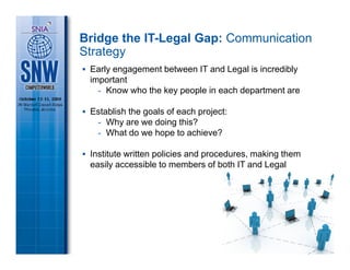 Bridge the IT-Legal Gap: Communication
Strategy
 Early engagement between IT and Legal is incredibly
 important
   - Know who the key people in each department are

 Establish the goals of each project:
  - Why are we doing this?
  - What do we hope to achieve?

 Institute written policies and procedures, making them
 easily accessible to members of both IT and Legal
 