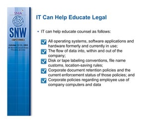 IT Can Help Educate Legal

 IT can help educate counsel as follows:

     All operating systems, software applications and
     hardware formerly and currently in use;
     The flow of data into, within and out of the
     company;
     Disk or tape labeling conventions, file name
     customs, location-saving rules;
     Corporate document retention policies and the
     current enforcement status of those policies; and
     Corporate policies regarding employee use of
     company computers and data
 