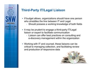 Third-Party IT/Legal Liaison

 If budget allows, organizations should have one person
 who straddles the line between IT and Legal
    - Should possess a working knowledge of both fields

 It may be prudent to engage a third-party IT/Legal
 liaison or expert to facilitate communication
    - Liaison can offer best practices on consulting and
      e-discovery management within the organization

 Working with IT and counsel, these liaisons can be
 critical to managing collection, and facilitating review
 and production of responsive data
 