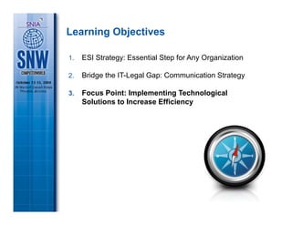 Learning Objectives

1.   ESI Strategy: Essential Step for Any Organization

2.   Bridge the IT-Legal Gap: Communication Strategy

3.   Focus Point: Implementing Technological
     Solutions to Increase Efficiency
 