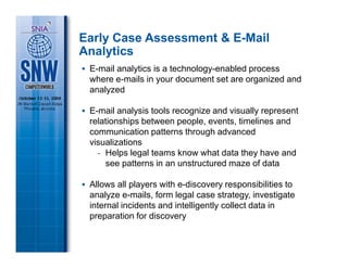 Early Case Assessment & E-Mail
Analytics
 E-mail analytics is a technology-enabled process
 where e-mails in your document set are organized and
 analyzed

 E-mail analysis tools recognize and visually represent
 relationships between people, events, timelines and
 communication patterns through advanced
 visualizations
   - Helps legal teams know what data they have and
     see patterns in an unstructured maze of data

 Allows all players with e-discovery responsibilities to
 analyze e-mails, form legal case strategy, investigate
 internal incidents and intelligently collect data in
 preparation for discovery
 