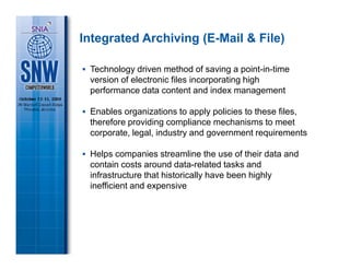 Integrated Archiving (E-Mail & File)

 Technology driven method of saving a point-in-time
 version of electronic files incorporating high
 performance data content and index management

 Enables organizations to apply policies to these files,
 therefore providing compliance mechanisms to meet
 corporate, legal, industry and government requirements

 Helps companies streamline the use of their data and
 contain costs around data-related tasks and
 infrastructure that historically have been highly
 inefficient and expensive
 