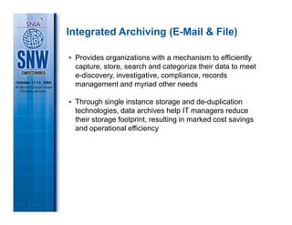Integrated Archiving (E-Mail & File)

 Provides organizations with a mechanism to efficiently
 capture, store, search and categorize their data to meet
 e-discovery, investigative, compliance, records
 management and myriad other needs

 Through single instance storage and de-duplication
 technologies, data archives help IT managers reduce
 their storage footprint, resulting in marked cost savings
 and operational efficiency
 