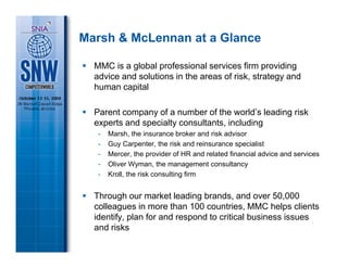Marsh & McLennan at a Glance

  MMC is a global professional services firm providing
  advice and solutions in the areas of risk, strategy and
  human capital

  Parent company of a number of the world’s leading risk
  experts and specialty consultants, including
   -   Marsh, the insurance broker and risk advisor
   -   Guy Carpenter, the risk and reinsurance specialist
   -   Mercer, the provider of HR and related financial advice and services
   -   Oliver Wyman, the management consultancy
   -   Kroll, the risk consulting firm


  Through our market leading brands, and over 50,000
  colleagues in more than 100 countries, MMC helps clients
  identify, plan for and respond to critical business issues
  and risks
 