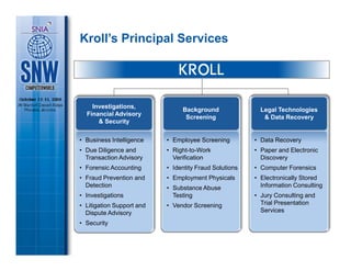 Kroll’s Principal Services




    Investigations,                Kroll
                                Background                Legal Technologies
  Financial Advisory            Background
                                 Screening                 & Data Recovery
      & Security
                                 Screening

• Business Intelligence    • Employee Screening         • Data Recovery
• Due Diligence and        • Right-to-Work              • Paper and Electronic
  Transaction Advisory       Verification                 Discovery
• Forensic Accounting      • Identity Fraud Solutions   • Computer Forensics
• Fraud Prevention and     • Employment Physicals       • Electronically Stored
  Detection                • Substance Abuse              Information Consulting
• Investigations             Testing                    • Jury Consulting and
• Litigation Support and   • Vendor Screening             Trial Presentation
  Dispute Advisory                                        Services

• Security
 