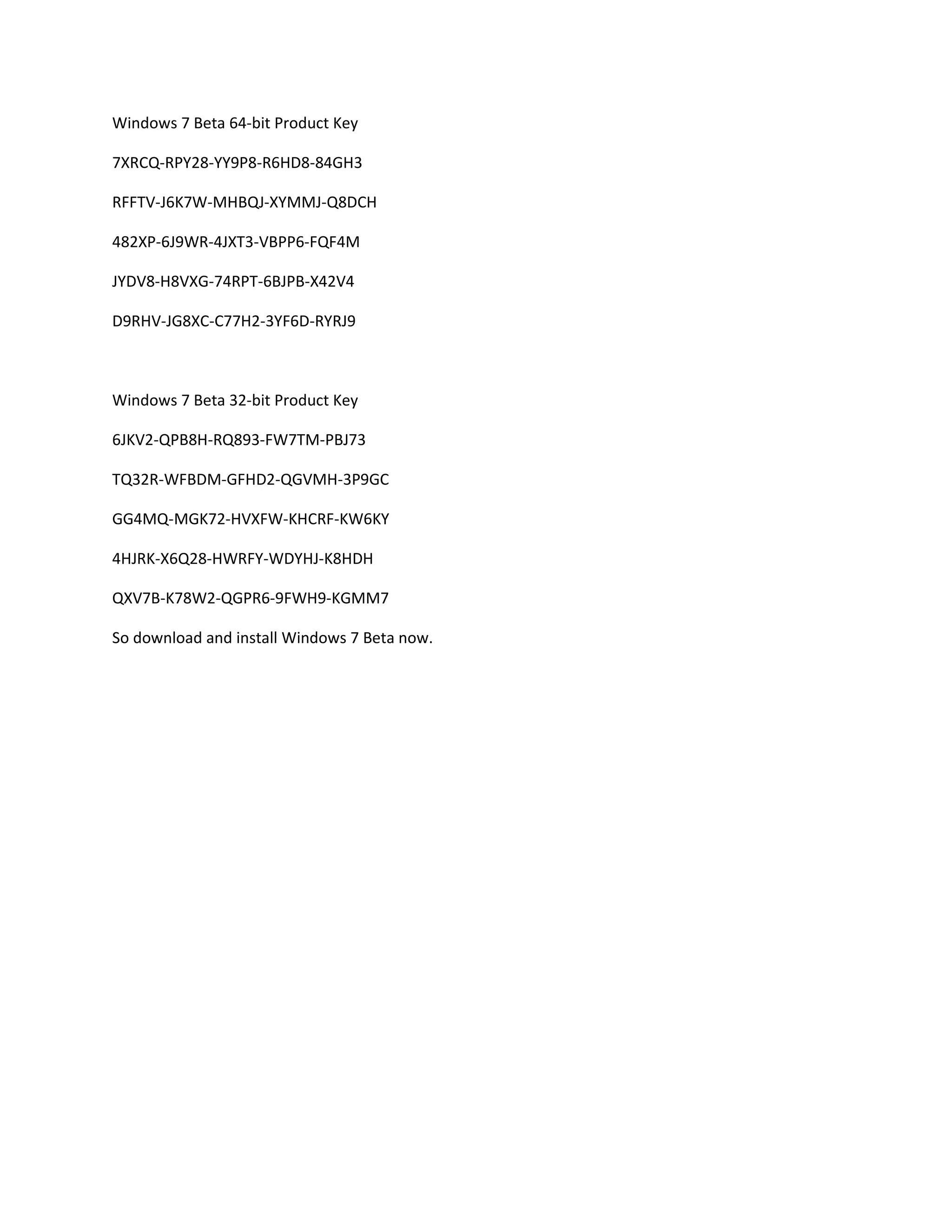 Windows 7 Beta 64-bit Product Key
7XRCQ-RPY28-YY9P8-R6HD8-84GH3
RFFTV-J6K7W-MHBQJ-XYMMJ-Q8DCH
482XP-6J9WR-4JXT3-VBPP6-FQF4M
JYDV8-H8VXG-74RPT-6BJPB-X42V4
D9RHV-JG8XC-C77H2-3YF6D-RYRJ9
Windows 7 Beta 32-bit Product Key
6JKV2-QPB8H-RQ893-FW7TM-PBJ73
TQ32R-WFBDM-GFHD2-QGVMH-3P9GC
GG4MQ-MGK72-HVXFW-KHCRF-KW6KY
4HJRK-X6Q28-HWRFY-WDYHJ-K8HDH
QXV7B-K78W2-QGPR6-9FWH9-KGMM7
So download and install Windows 7 Beta now.