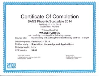 Certifi cate Of Completion
SANS PhoenD</Scottsdale 201 4
February 17 - 21 , 2014
Scottsdale, Arizona
This certifies that
WAYNE PARTON
successfully completed the following course:
Course title: lmplementing and Auditing the Critical Security Gontrols - ln-Depth
Date completed: February 21,2014
Field of study: Specialized Knowledge and Applications
Delivery Mode: Live
CPE credits: 30.00
The SANS lnstitute
8120 Woodmont Avenue, Suite 205
Bethesda MD 20814
Peggy Logue
Registration Department
February 21 , 2014
1r"j5T$TeiTF
 