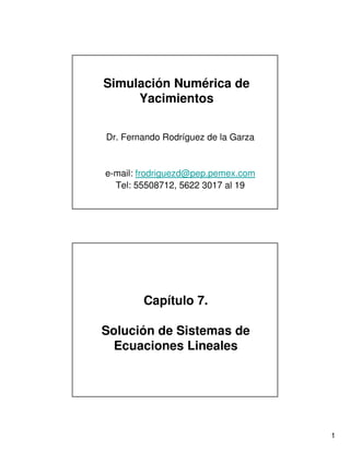 Simulación Numérica de
     Yacimientos


Dr. Fernando Rodríguez de la Garza


e-mail: frodriguezd@pep.pemex.com
  Tel: 55508712, 5622 3017 al 19




        Capítulo 7.

Solución de Sistemas de
  Ecuaciones Lineales




                                     1
 