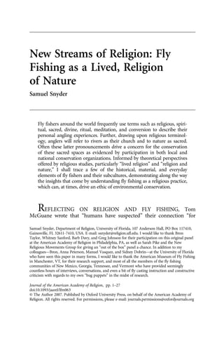 New Streams of Religion: Fly
Fishing as a Lived, Religion
of Nature
Samuel Snyder
Fly fishers around the world frequently use terms such as religious, spiri-
tual, sacred, divine, ritual, meditation, and conversion to describe their
personal angling experiences. Further, drawing upon religious terminol-
ogy, anglers will refer to rivers as their church and to nature as sacred.
Often these latter pronouncements drive a concern for the conservation
of these sacred spaces as evidenced by participation in both local and
national conservation organizations. Informed by theoretical perspectives
offered by religious studies, particularly “lived religion” and “religion and
nature,” I shall trace a few of the historical, material, and everyday
elements of fly fishers and their subcultures, demonstrating along the way
the insights that come by understanding fly fishing as a religious practice,
which can, at times, drive an ethic of environmental conservation.
REFLECTING ON RELIGION AND FLY FISHING, Tom
McGuane wrote that “humans have suspected” their connection “for
Samuel Snyder, Department of Religion, University of Florida, 107 Anderson Hall, PO Box 117410,
Gainesville, FL 32611-7410, USA. E-mail: ssnyder@religion.ufl.edu. I would like to thank Bron
Taylor, Whitney Sanford, Barb Davy, and Greg Johnson for their participation on this original panel
at the American Academy of Religion in Philadelphia, PA, as well as Sarah Pike and the New
Religious Movements Group for giving an “out of the box” panel a chance. In addition to my
colleagues—Bron, Anna Peterson, Manuel Vasquez, and Sidney Dobrin—at the University of Florida
who have seen this paper in many forms, I would like to thank the American Museum of Fly Fishing
in Manchester, VT, for their research support, and most of all the members of the fly fishing
communities of New Mexico, Georgia, Tennessee, and Vermont who have provided seemingly
countless hours of interviews, conversations, and even a bit of fly casting instruction and constructive
criticism with regards to my own “bug puppets” in the midst of research.
Journal of the American Academy of Religion, pp. 1–27
doi:10.1093/jaarel/lfm063
© The Author 2007. Published by Oxford University Press, on behalf of the American Academy of
Religion. All rights reserved. For permissions, please e-mail: journals.permissions@oxfordjournals.org
 