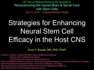 29th Annual National Neurotrauma Symposium Reconstructing the Injured Brain & Spinal Cord with Stem Cells July 13, 2011 – Hollywood Beach, Florida Strategies for Enhancing Neural Stem Cell Efficacy in the Host CNS  Evan Y. Snyder, MD, PhD, FAAP Professor;  Director, Program for Stem Cells & Regenerative Biology                   Director, Stem Cell Research Center 	Sanford-Burnham Institute for Medical Research Depts. of Pediatrics (Newborn Intensive Care) & Neurology/Neuroscience, University of California, San Diego Biomedical Sciences Graduate Program, University of California, San Diego Steering Committee, Sanford (San Diego) Consortium for Regenerative Medicine Associate Member, Sanford Pediatric Research Center 