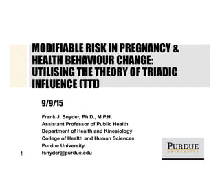 MODIFIABLE RISK IN PREGNANCY &
HEALTH BEHAVIOUR CHANGE:
UTILISING THE THEORY OF TRIADIC
INFLUENCE (TTI)
9/9/15
Frank J. Snyder, Ph.D., M.P.H.
Assistant Professor of Public Health
Department of Health and Kinesiology
College of Health and Human Sciences
Purdue University
fsnyder@purdue.edu1
 