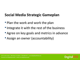 Social Media Strategic Gameplan
 Plan the work and work the plan
 Integrate it with the rest of the business
 Agree on key goals and metrics in advance
 Assign an owner (accountability)
 