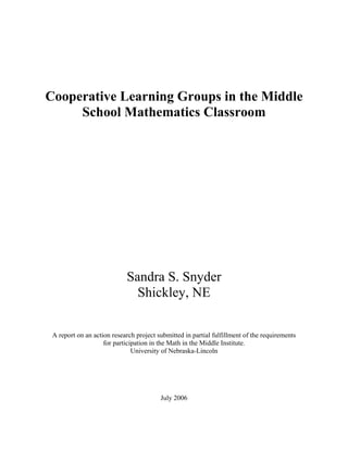 Cooperative Learning Groups in the Middle
     School Mathematics Classroom




                            Sandra S. Snyder
                              Shickley, NE

 A report on an action research project submitted in partial fulfillment of the requirements
                    for participation in the Math in the Middle Institute.
                               University of Nebraska-Lincoln




                                         July 2006
 