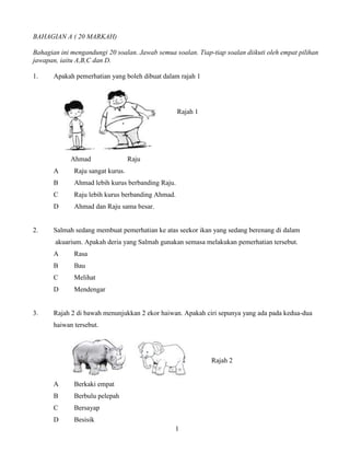 1
BAHAGIAN A ( 20 MARKAH)
Bahagian ini mengandungi 20 soalan. Jawab semua soalan. Tiap-tiap soalan diikuti oleh empat pilihan
jawapan, iaitu A,B,C dan D.
1. Apakah pemerhatian yang boleh dibuat dalam rajah 1
Rajah 1
Ahmad Raju
A Raju sangat kurus.
B Ahmad lebih kurus berbanding Raju.
C Raju lebih kurus berbanding Ahmad.
D Ahmad dan Raju sama besar.
2. Salmah sedang membuat pemerhatian ke atas seekor ikan yang sedang berenang di dalam
akuarium. Apakah deria yang Salmah gunakan semasa melakukan pemerhatian tersebut.
A Rasa
B Bau
C Melihat
D Mendengar
3. Rajah 2 di bawah menunjukkan 2 ekor haiwan. Apakah ciri sepunya yang ada pada kedua-dua
haiwan tersebut.
Rajah 2
A Berkaki empat
B Berbulu pelepah
C Bersayap
D Besisik
 