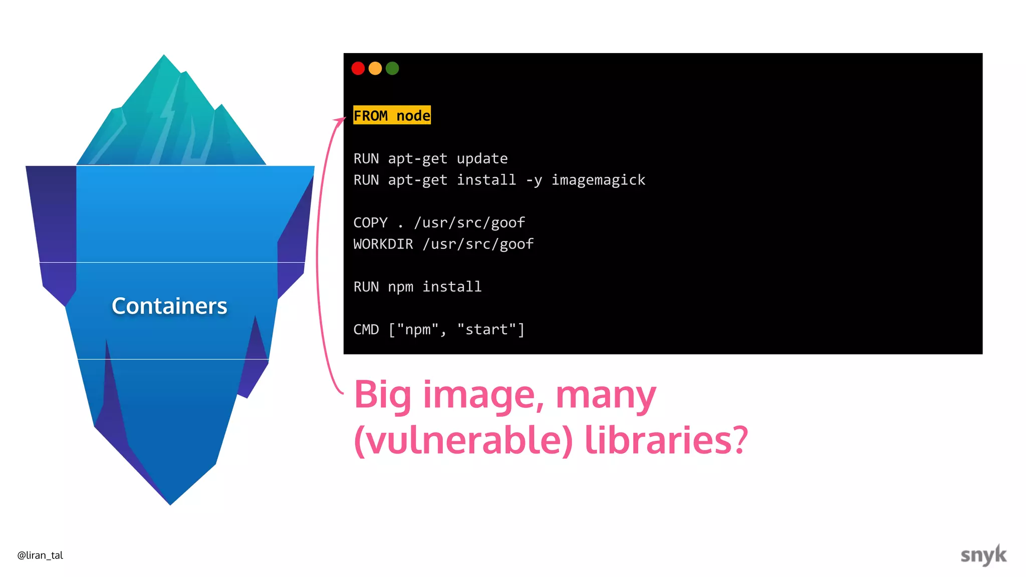 @liran_tal
FROM node
RUN apt-get update
RUN apt-get install -y imagemagick
COPY . /usr/src/goof
WORKDIR /usr/src/goof
RUN npm install
CMD ["npm", "start"]
Big image, many
(vulnerable) libraries?
Containers
 