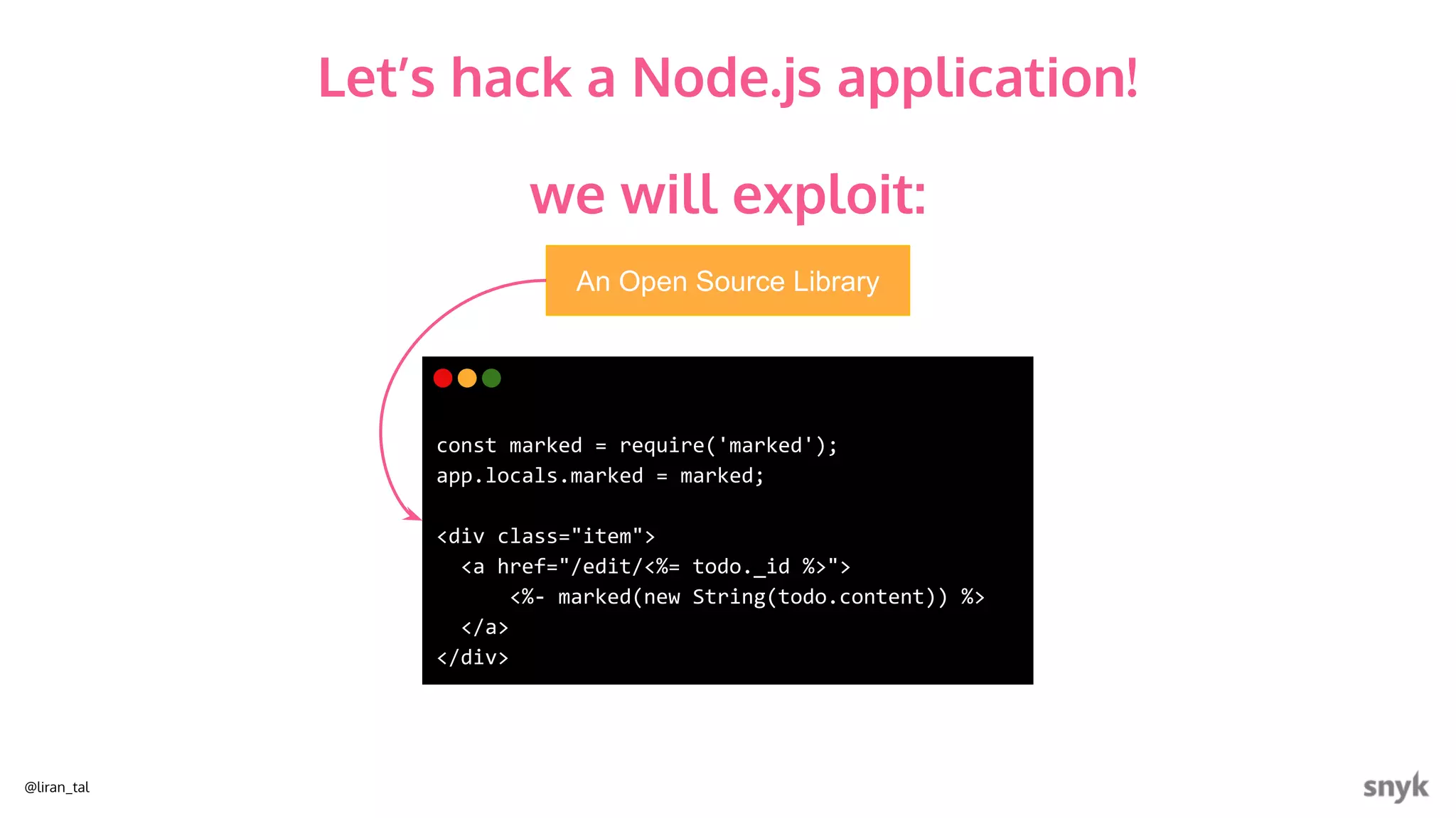 @liran_tal
An Open Source Library
const marked = require('marked');
app.locals.marked = marked;
<div class="item">
<a href="/edit/<%= todo._id %>">
<%- marked(new String(todo.content)) %>
</a>
</div>
we will exploit:
Let’s hack a Node.js application!
 