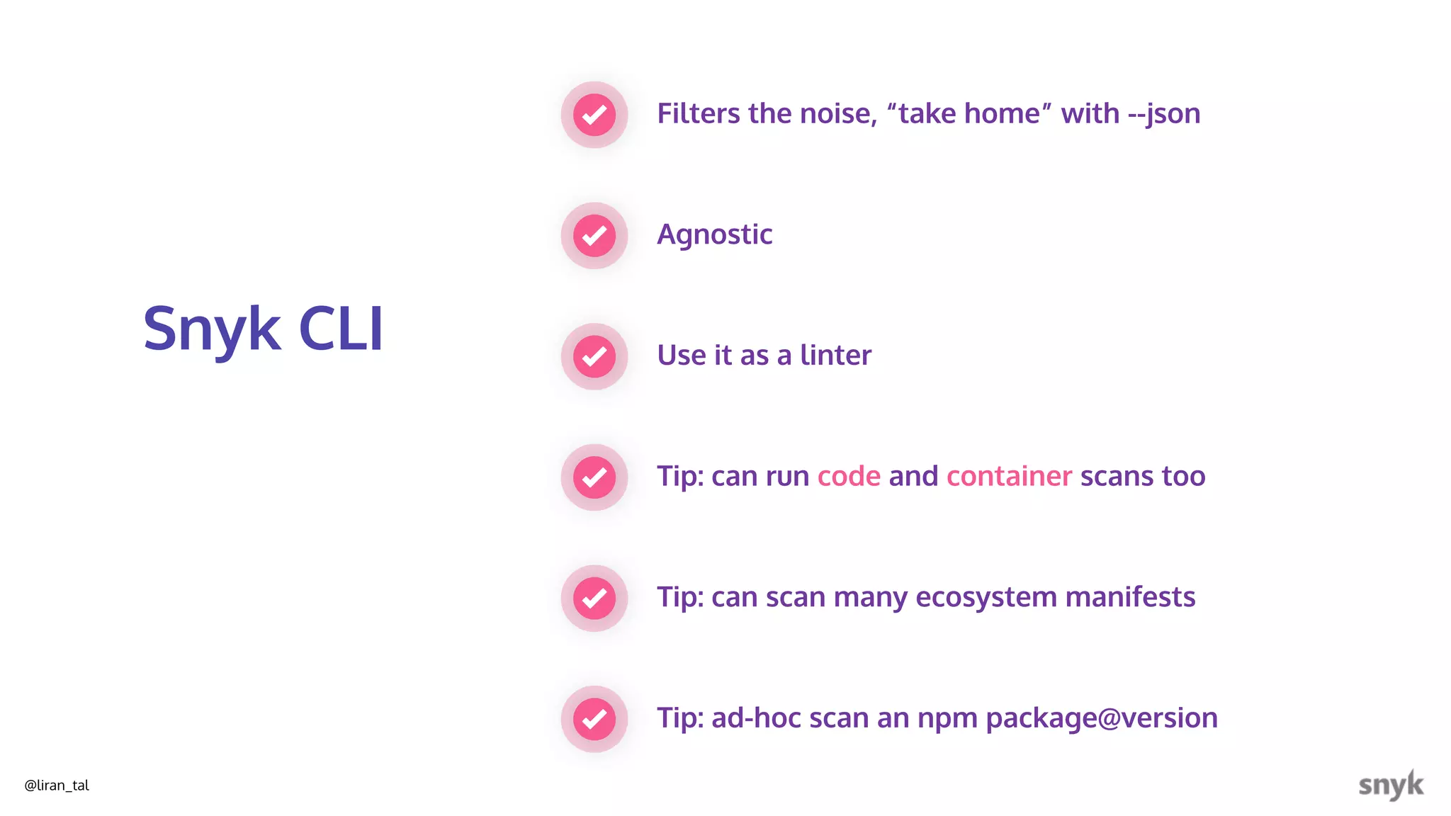 @liran_tal
Filters the noise, “take home” with --json
Agnostic
Snyk CLI Use it as a linter
Tip: can run code and container scans too
Tip: can scan many ecosystem manifests
Tip: ad-hoc scan an npm package@version
 