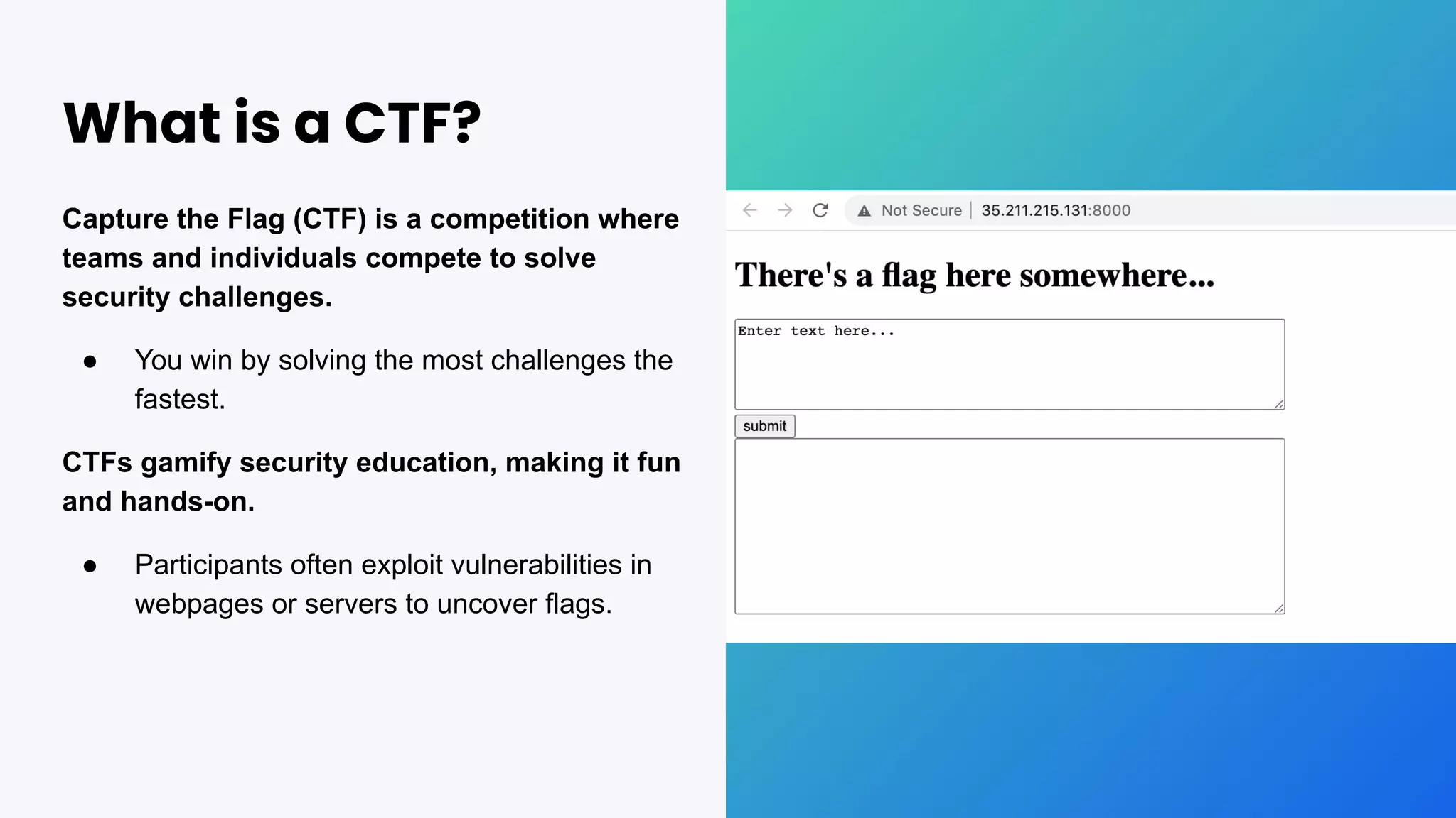 What is a CTF?
Capture the Flag (CTF) is a competition where
teams and individuals compete to solve
security challenges.
● You win by solving the most challenges the
fastest.
CTFs gamify security education, making it fun
and hands-on.
● Participants often exploit vulnerabilities in
webpages or servers to uncover flags.
 