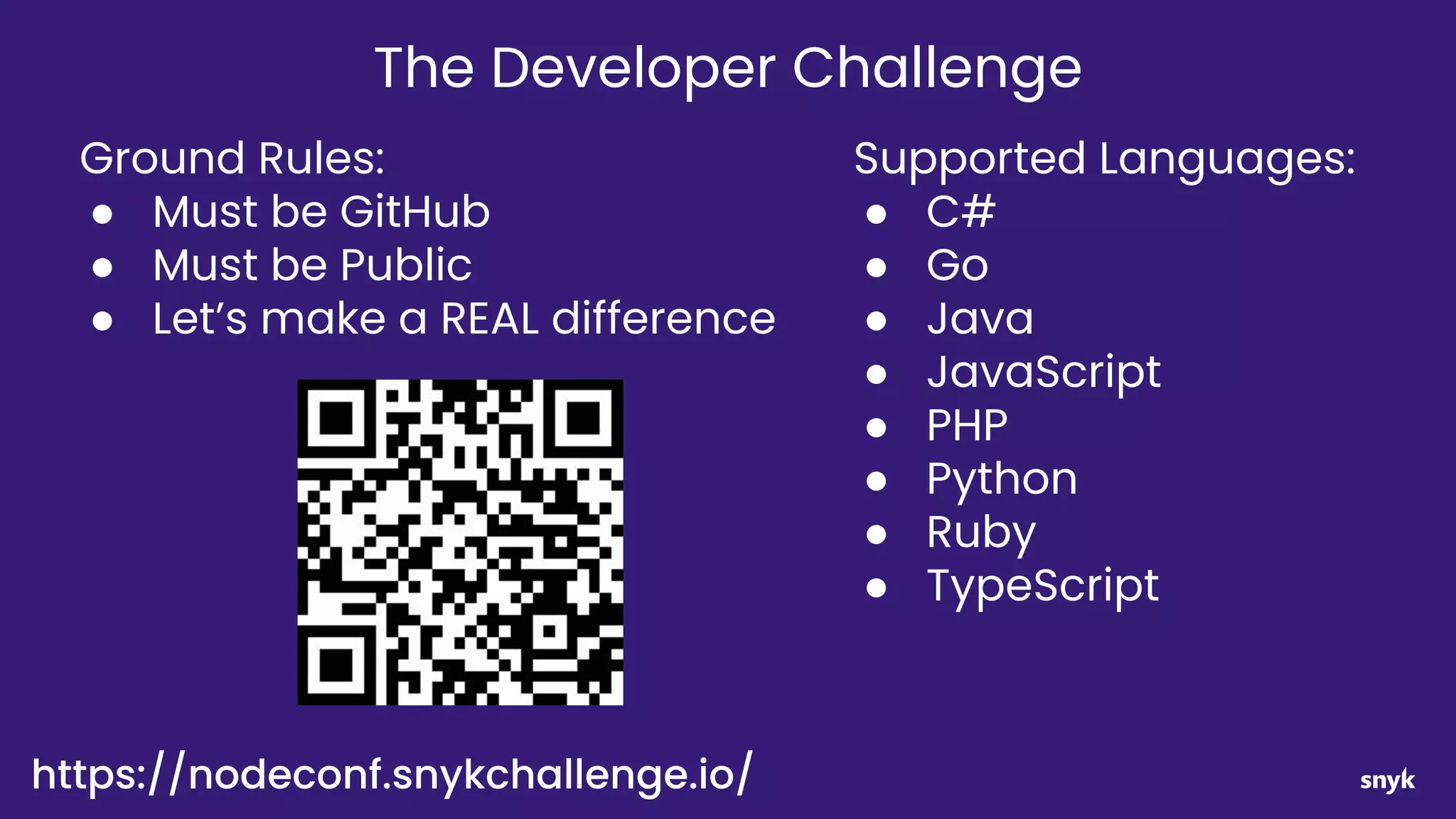 Supported Languages:
● C#
● Go
● Java
● JavaScript
● PHP
● Python
● Ruby
● TypeScript
Ground Rules:
● Must be GitHub
● Must be Public
● Let’s make a REAL difference
The Developer Challenge
https://nodeconf.snykchallenge.io/
 