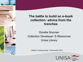 Dorette Snyman
Collection Developer: E-Resources
Unisa Library
The battle to build an e-book
collection: advice from the
trenches
GAELIC Training Camp, 16 November 2010
 