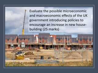 Evaluate the possible microeconomic
and macroeconomic effects of the UK
government introducing policies to
encourage an increase in new house-
building (25 marks)
 