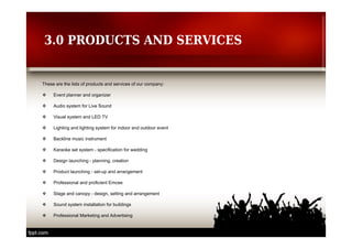 3.0 PRODUCTS AND SERVICES 
These are the lists of products and services of our company: 
 Event planner and organizer 
 Audio system for Live Sound 
 Visual system and LED TV 
 Lighting and lighting system for indoor and outdoor event 
 Backline music instrument 
 Karaoke set system - specification for wedding 
 Design launching - planning, creation 
 Product launching - set-up and arrangement 
 Professional and proficient Emcee 
 Stage and canopy - design, setting and arrangement 
 Sound system installation for buildings 
 Professional Marketing and Advertising 
 