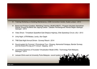  Training Workshop on Building Maintenance, CIDB Convention Center, Kuala Lumpur - 2012 
 Brand and Product Creation, Marketing Training ( MUM’S BEST) - Program Inkubator Kemahiran 
Wanita, Kursus Ice Blend dan Jagung Cawan - Jabatan Pembangunan Wanita Negeri Selangor, 
Selangor - 2013 
 Video Shoot - Timeattack Speedfest Gab Eliteplus Highway, Elite Speedway Circuit, USJ - 2013 
 Unity Night, UiTM Melaka, Lendu, Alor Gajah 
 TNB Gala Night Annual Dinner - Sunway Resort - 2014 
 Sound system for Formula 1 Promotional Tour - Penang, Alamanda Putrajaya, Bandar Sunway 
and the Grand Prix day at F1 Circuit - Sepang - 2014 
 Launching Ceremony of Incubator Virtualization Model (IVM) - Technology Park Malaysia, 
Selangor - 2014 
 Letusan Etnik event at University Putra Malaysia - sound system and lighting design - 2014 
 