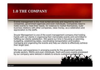 1.0 THE COMPANY 
Events management is the most sorted services and required by lots of 
companies, government agencies and even individuals. Companies need to 
holds events to meet their needs, for instance to market themselves, build 
business relations with other companies, raise money, as a celebration and 
appreciation to the staffs. 
Snyzer Management is one of the event management company that holding 
hands with our clients in organizing their memorable events and committed in 
fulfilling our clients satisfaction. We spend our time in focusing on planning, 
budgeting, establishing dates, coordinating transportation and location, 
managing and organizing the events and help our clients to effectively achieve 
their target best. 
We have vast experience in arranging events for the government sectors, 
private sectors, NGOs and even individuals. Each and every events processed 
by our company were tailored in details to ensure customers satisfactions. 
 