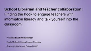 School Librarian and teacher collaboration:
Finding the hook to engage teachers with
information literacy and talk yourself into the
classroom
Presenter: Elizabeth Hutchinson
Head of Schools’ Library Service, Guernsey
Chartered Librarian and Fellow of CILIP
 