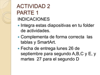 ACTIVIDAD 2
PARTE 1
INDICACIONES
 Integra estas diapositivas en tu folder
  de actividades.
 Complementa de forma correcta las
  tablas y SmartArt.
 Fecha de entrega lunes 26 de
  septiembre para segundo A,B,C y E, y
  martes 27 para el segundo D
 