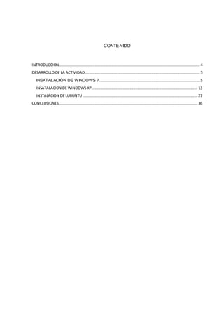 CONTENIDO



INTRODUCCION............................................................................................................................. 4
DESARROLLO DE LA ACTIVIDAD...................................................................................................... 5
   INSATALACIÒN DE WINDOWS 7 ......................................................................................... 5
   INSATALACION DE WINDOWS XP.............................................................................................. 13
   INSTALACION DE LUBUNTU ...................................................................................................... 27
CONCLUSIONES........................................................................................................................... 36
 