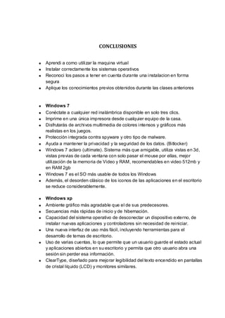 CONCLUSIONES


Aprendi a como utilizar la maquina virtual
Instalar correctamente los sistemas operativos
Reconoci los pasos a tener en cuenta durante una instalacion en forma
segura
Aplique los conocimientos previos obtenidos durante las clases anteriores


Windows 7
Conéctate a cualquier red inalámbrica disponible en solo tres clics.
Imprime en una única impresora desde cualquier equipo de la casa.
Disfrutarás de archivos multimedia de colores intensos y gráficos más
realistas en los juegos.
Protección integrada contra spyware y otro tipo de malware.
Ayuda a mantener la privacidad y la seguridad de los datos. (Bitlocker)
Windows 7 aclaro (ultímate). Sistema más que amigable, utiliza vistas en 3d,
vistas previas de cada ventana con solo pasar el mouse por ellas, mejor
utilización de la memoria de Video y RAM, recomendables en video 512mb y
en RAM 2gb
Windows 7 es el SO más usable de todos los Windows
Además, el desorden clásico de los iconos de las aplicaciones en el escritorio
se reduce considerablemente.

Windows xp
Ambiente gráfico más agradable que el de sus predecesores.
Secuencias más rápidas de inicio y de hibernación.
Capacidad del sistema operativo de desconectar un dispositivo externo, de
instalar nuevas aplicaciones y controladores sin necesidad de reiniciar.
Una nueva interfaz de uso más fácil, incluyendo herramientas para el
desarrollo de temas de escritorio.
Uso de varias cuentas, lo que permite que un usuario guarde el estado actual
y aplicaciones abiertos en su escritorio y permita que otro usuario abra una
sesión sin perder esa información.
ClearType, diseñado para mejorar legibilidad del texto encendido en pantallas
de cristal líquido (LCD) y monitores similares.
 
