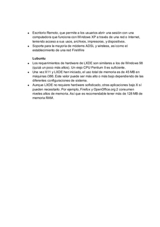 Escritorio Remoto, que permite a los usuarios abrir una sesión con una
computadora que funciona con Windows XP a través de una red o Internet,
teniendo acceso a sus usos, archivos, impresoras, y dispositivos.
Soporte para la mayoría de módems ADSL y wireless, así como el
establecimiento de una red FireWire

Lubuntu
Los requerimientos de hardware de LXDE son similares a los de Windows 98
(quizá un poco más altos). Un viejo CPU Pentium II es suficiente.
Una vez X11 y LXDE han iniciado, el uso total de memoria es de 45 MB en
máquinas i386. Este valor puede ser más alto o más bajo dependiendo de las
diferentes configuraciones de sistema.
Aunque LXDE no requiere hardware sofisticado, otras aplicaciones bajo X sí
pueden necesitarlo. Por ejemplo, Firefox y OpenOffice.org 2 consumen
niveles altos de memoria. Así que es recomendable tener más de 128 MB de
memoria RAM.
 
