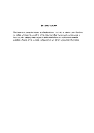 INTRODUCCION

Mediante esta presentacion en word quiero dar a conocer el paso a paso de cómo
se instala un sistema operativo en la maquina virtual (windows 7, windows xp y
lubuntu) para luego poner en practica el conocimiento adquirido durante esta
practica a futuro, en la correcta instalacion de un SO en un equipo informatico.
 